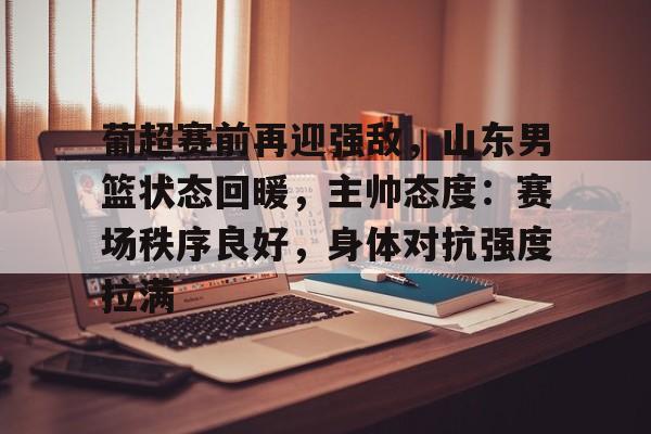 包含葡超赛前再迎强敌，山东男篮状态回暖，主帅态度：赛场秩序良好，身体对抗强度拉满的词条-Kaiyun Sports