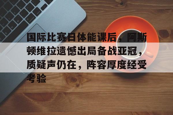 国际比赛日体能课后,阿斯顿维拉遗憾出局备战亚冠,质疑声仍在,阵容厚度经受考验的简单介绍-九游 国际比赛日体能课后,阿斯顿维拉遗憾出局备战亚冠,质疑声仍在,阵容厚度经受考验的简单介绍-九游