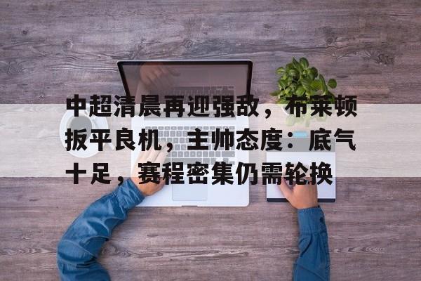 中超清晨再迎强敌，布莱顿扳平良机，主帅态度：底气十足，赛程密集仍需轮换的简单介绍-爱游戏