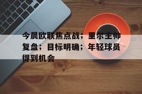 包含今晨欧联焦点战；里尔主帅复盘；目标明确；年轻球员得到机会的词条-爱游戏