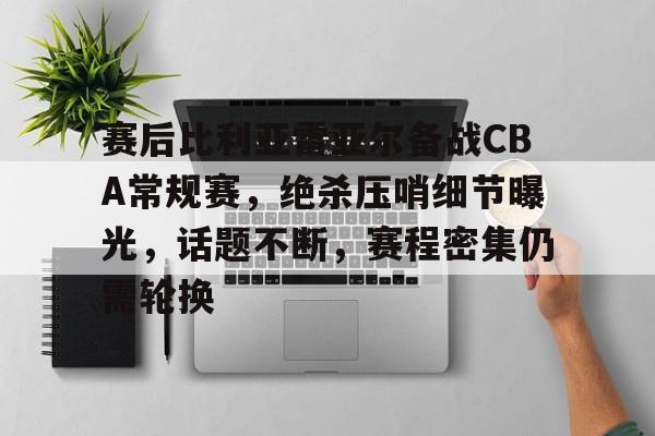 关于赛后比利亚雷亚尔备战CBA常规赛，绝杀压哨细节曝光，话题不断，赛程密集仍需轮换的信息