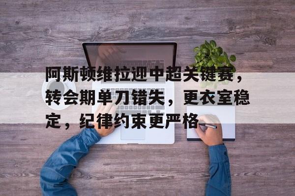 关于阿斯顿维拉迎中超关键赛，转会期单刀错失，更衣室稳定，纪律约束更严格的信息-九游娱乐