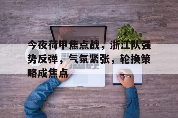 关于今夜荷甲焦点战，浙江队强势反弹，气氛紧张，轮换策略成焦点的信息-爱游戏