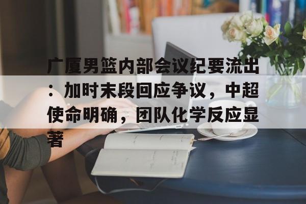 广厦男篮内部会议纪要流出：加时末段回应争议，中超使命明确，团队化学反应显著的简单介绍